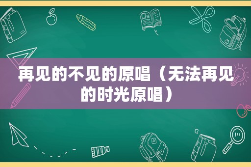 再见的不见的原唱（无法再见的时光原唱）