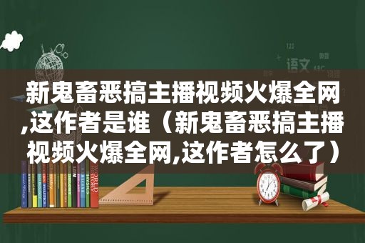 新鬼畜恶搞主播视频火爆全网,这作者是谁（新鬼畜恶搞主播视频火爆全网,这作者怎么了）