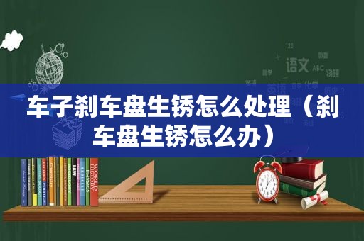 车子刹车盘生锈怎么处理（刹车盘生锈怎么办）