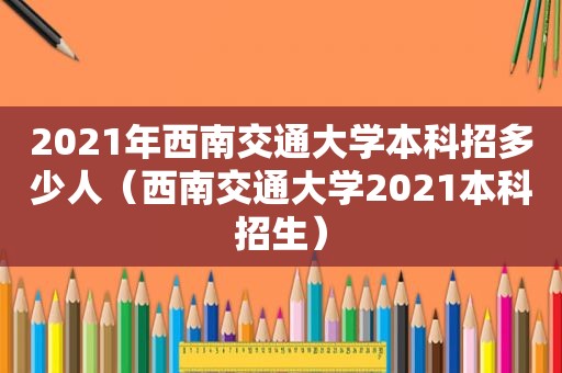 2021年西南交通大学本科招多少人（西南交通大学2021本科招生）