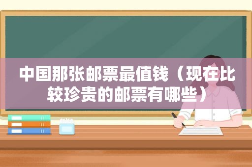 中国那张邮票最值钱（现在比较珍贵的邮票有哪些）