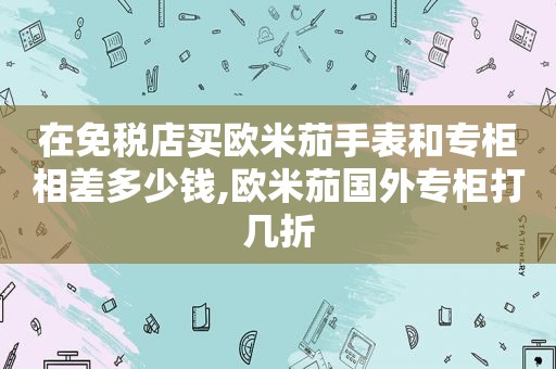 在免税店买欧米茄手表和专柜相差多少钱,欧米茄国外专柜打几折