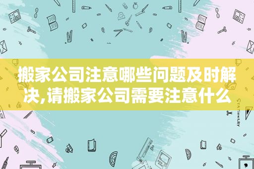 搬家公司注意哪些问题及时解决,请搬家公司需要注意什么