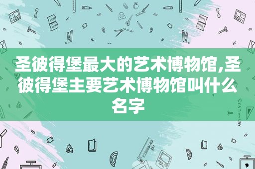 圣彼得堡最大的艺术博物馆,圣彼得堡主要艺术博物馆叫什么名字