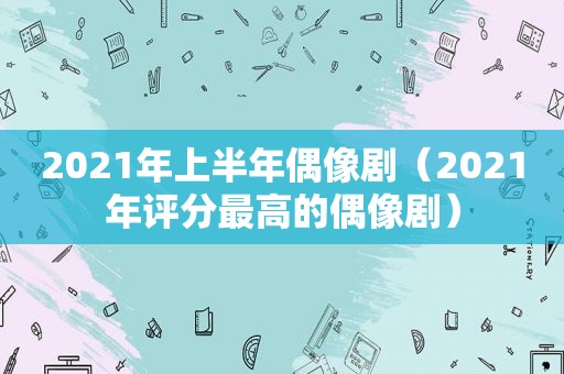 2021年上半年偶像剧（2021年评分最高的偶像剧）