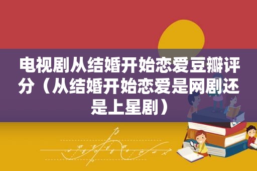 电视剧从结婚开始恋爱豆瓣评分（从结婚开始恋爱是网剧还是上星剧）