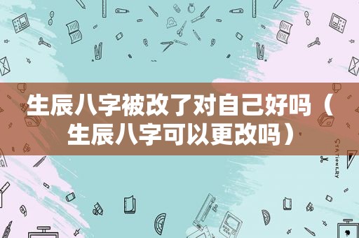 生辰八字被改了对自己好吗（生辰八字可以更改吗）