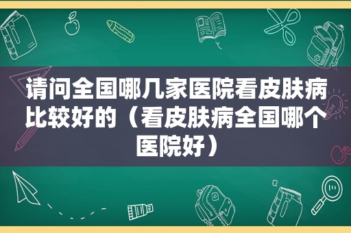 请问全国哪几家医院看皮肤病比较好的（看皮肤病全国哪个医院好）