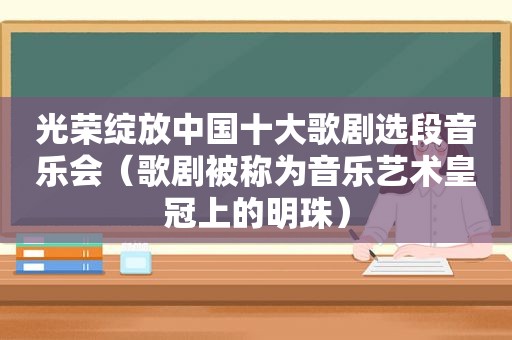 光荣绽放中国十大歌剧选段音乐会（歌剧被称为音乐艺术皇冠上的明珠）