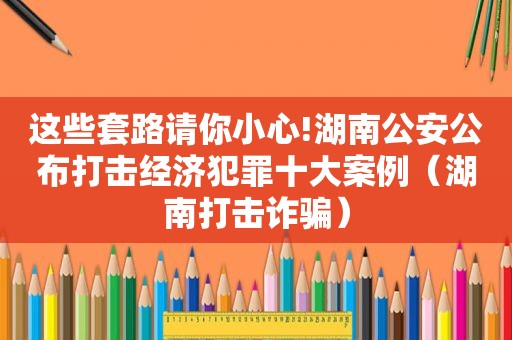 这些套路请你小心!湖南公安公布打击经济犯罪十大案例（湖南打击诈骗）