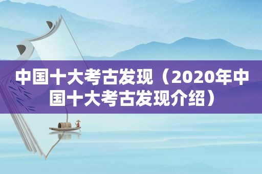 中国十大考古发现（2020年中国十大考古发现介绍）