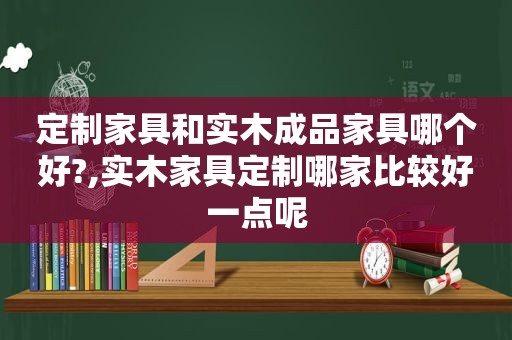 定制家具和实木成品家具哪个好?,实木家具定制哪家比较好一点呢