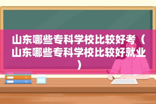 山东哪些专科学校比较好考（山东哪些专科学校比较好就业）