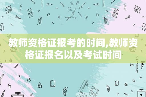 教师资格证报考的时间,教师资格证报名以及考试时间