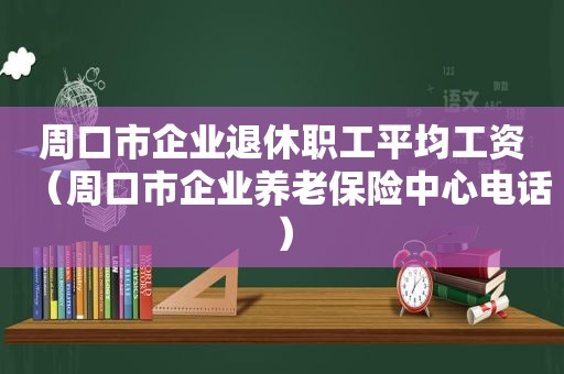 周口市企业退休职工平均工资（周口市企业养老保险中心电话）