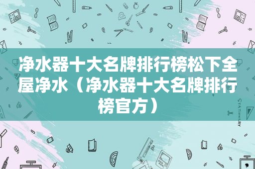 净水器十大名牌排行榜松下全屋净水（净水器十大名牌排行榜官方）