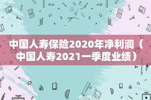 中国人寿保险2020年净利润（中国人寿2021一季度业绩）