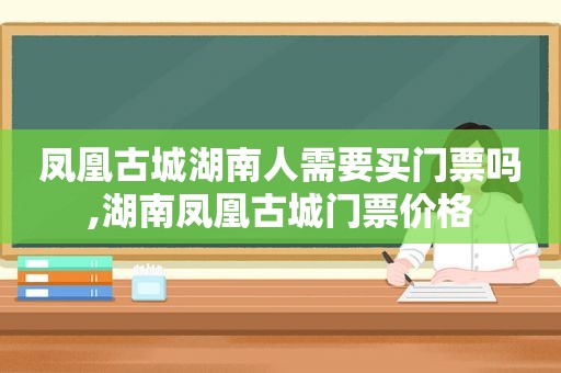 凤凰古城湖南人需要买门票吗,湖南凤凰古城门票价格