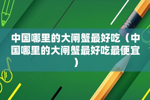 中国哪里的大闸蟹最好吃（中国哪里的大闸蟹最好吃最便宜）