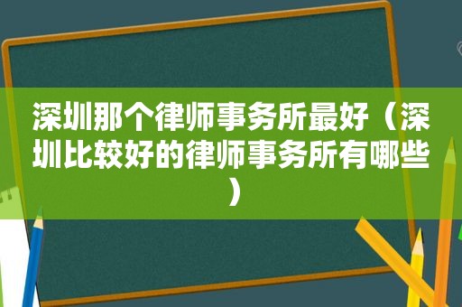 深圳那个律师事务所最好（深圳比较好的律师事务所有哪些）