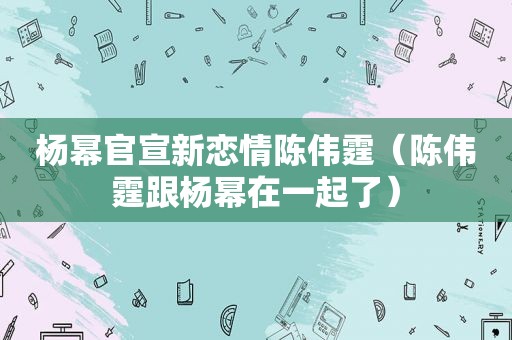 杨幂官宣新恋情陈伟霆（陈伟霆跟杨幂在一起了）