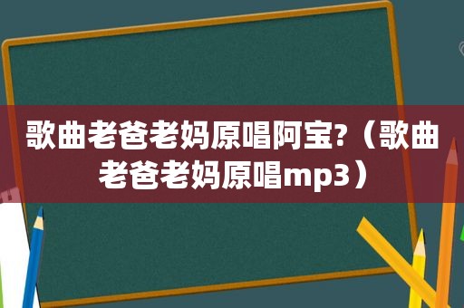 歌曲老爸老妈原唱阿宝?（歌曲老爸老妈原唱mp3）