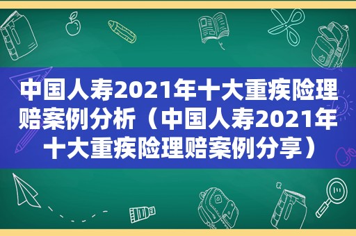 中国人寿2021年十大重疾险理赔案例分析（中国人寿2021年十大重疾险理赔案例分享）