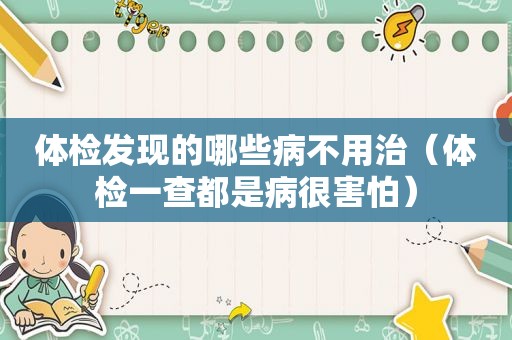 体检发现的哪些病不用治（体检一查都是病很害怕）