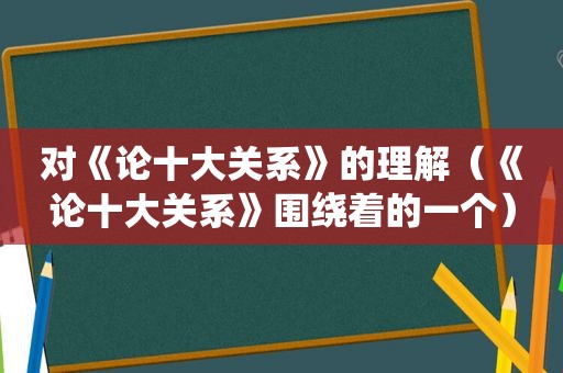 对《论十大关系》的理解（《论十大关系》围绕着的一个）