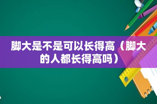 脚大是不是可以长得高（脚大的人都长得高吗）