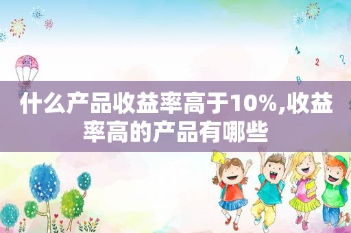 什么产品收益率高于10%,收益率高的产品有哪些