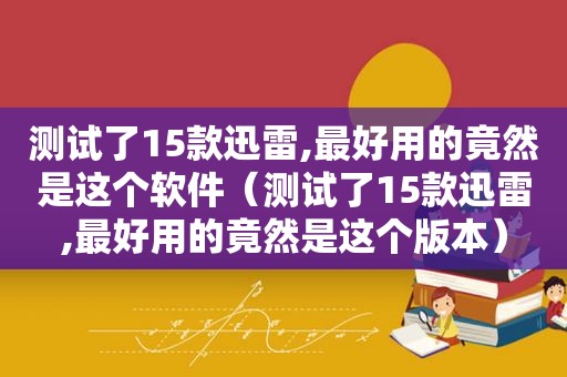 测试了15款迅雷,最好用的竟然是这个软件（测试了15款迅雷,最好用的竟然是这个版本）