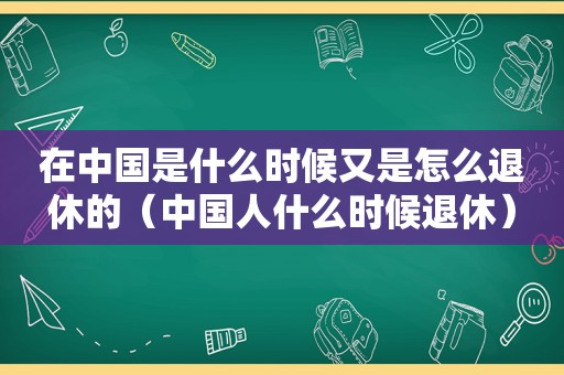 在中国是什么时候又是怎么退休的（中国人什么时候退休）