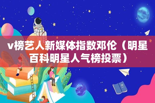 v榜艺人新媒体指数邓伦（明星百科明星人气榜投票）