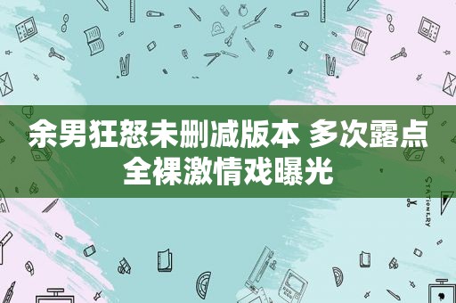 余男狂怒未删减版本 多次露点 ***  *** 戏曝光