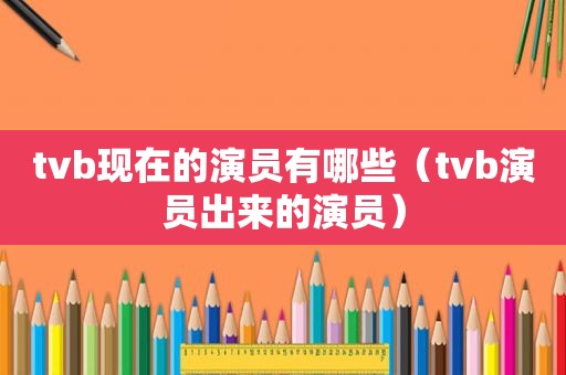 tvb现在的演员有哪些（tvb演员出来的演员）