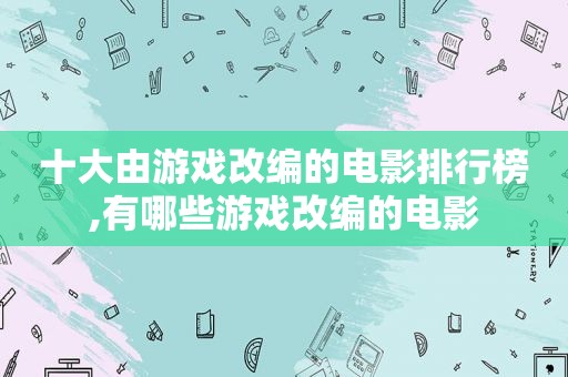 十大由游戏改编的电影排行榜,有哪些游戏改编的电影