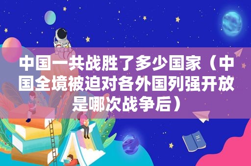 中国一共战胜了多少国家（中国全境被迫对各外国列强开放是哪次战争后）