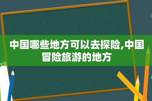 中国哪些地方可以去探险,中国冒险旅游的地方