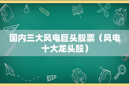 国内三大风电巨头股票（风电十大龙头股）