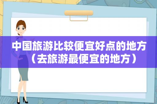 中国旅游比较便宜好点的地方（去旅游最便宜的地方）