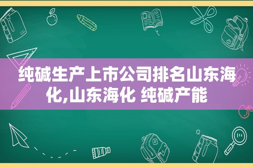 纯碱生产上市公司排名山东海化,山东海化 纯碱产能