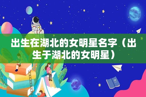 出生在湖北的女明星名字（出生于湖北的女明星）