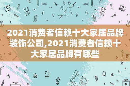 2021消费者信赖十大家居品牌装饰公司,2021消费者信赖十大家居品牌有哪些