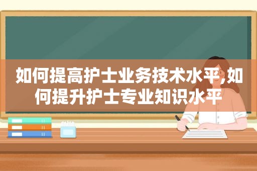 如何提高护士业务技术水平,如何提升护士专业知识水平