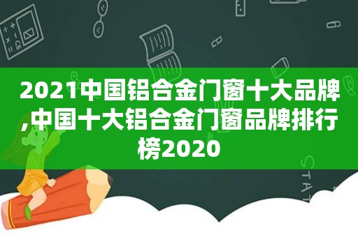 2021中国铝合金门窗十大品牌,中国十大铝合金门窗品牌排行榜2020