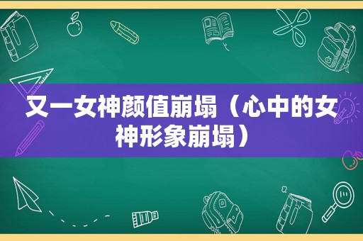 又一女神颜值崩塌（心中的女神形象崩塌）