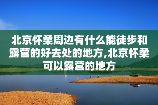 北京怀柔周边有什么能徒步和露营的好去处的地方,北京怀柔可以露营的地方