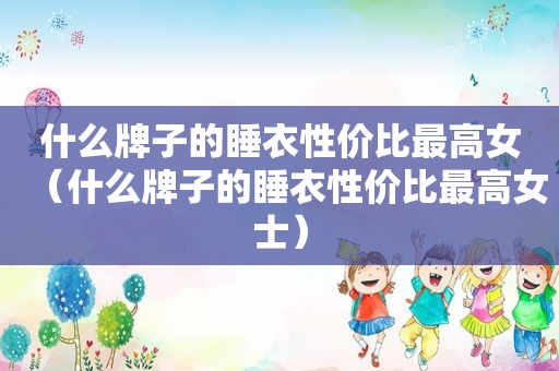 什么牌子的睡衣性价比最高女（什么牌子的睡衣性价比最高女士）