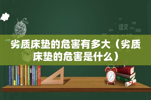 劣质床垫的危害有多大（劣质床垫的危害是什么）